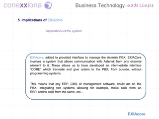 5. Implications of EXIAcore


                 Implications of the system




       EXIAcore, added to provided interface to manage the Asterisk PBX, EXIACore
       involves a system that allows communication with Asterisk from any external
       element to it. These allows us to have developed an intermediate interface
       “CORE” which translate and give orders to the PBX, from outside, without
       programming systems.


       This means that any ERP, CMS or management software, could act on the
       PBX, integrating two systems allowing for example, make calls from an
       ERP, control calls from the same, etc…




                                                                        EXIAcore
 