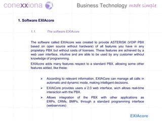 1. Software EXIAcore


       1.1.       The software EXIAcore


       The software called EXIAcore was created to provide ASTERISK (VOIP PBX
       based on open source without hardware) of all features you have in any
       propietary PBX but without costs of licenses. These features are achieved by a
       web user interface, intuitive and are able to be used by any customer without
       knowledge of programming.
       EXIAcore adds many features respect to a standard PBX, allowing some other
       features added, like these:


                 According to relevant information, EXIACore can manage all calls in
                  automatic and dynamic mode, making intelligent decisions.
                 EXIACore provides users a 2.0 web interface, wich allows real-time
                  interaction with the PBX.
                 Allows integration of the PBX with other applications as
                  ERPs, CRMs, BMPs, through a standard programming interface
                  (webservices)


                                                                           EXIAcore
 