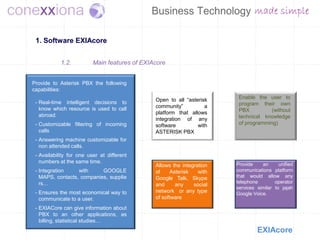 1. Software EXIAcore


            1.2.          Main features of EXIAcore


Provide to Asterisk PBX the following
capabilities:
                                               Open to all “asterisk     Enable the user to
 - Real-time intelligent decisions to                                    program their own
   know which resource is used to call         community”          a
                                               platform that allows      PBX          (without
   abroad.                                                               technical knowledge
                                               integration of any
 - Customizable filtering of incoming          software         with     of programming)
   calls                                       ASTERISK PBX
 - Answering machine customizable for
   non attended calls.
 - Availability for one user at different
   numbers at the same time.                                            Provide    an      unified
                                               Allows the integration
 - Integration    with     GOOGLE              of     Asterisk   with   communications platform
   MAPS, contacts, companies, supplie          Google Talk, Skype       that would allow any
   rs…                                                                  telephone        operator
                                               and      any    social
                                                                        services similar to jajah
 - Ensures the most economical way to          network or any type      Google Voice.
   communicate to a user.                      of software
 - EXIACore can give information about
   PBX to an other applications, as
   billing, statistical studies…
                                                                                 EXIAcore
 