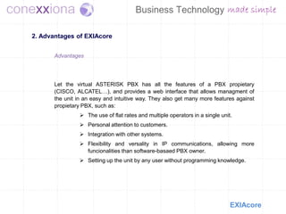 2. Advantages of EXIAcore


       Advantages




       Let the virtual ASTERISK PBX has all the features of a PBX propietary
       (CISCO, ALCATEL…), and provides a web interface that allows managment of
       the unit in an easy and intuitive way. They also get many more features against
       propietary PBX, such as:
                 The use of flat rates and multiple operators in a single unit.
                 Personal attention to customers.
                 Integration with other systems.
                 Flexibility and versality in IP communications, allowing more
                  funcionalities than software-basaed PBX owner.
                 Setting up the unit by any user without programming knowledge.




                                                                               EXIAcore
 