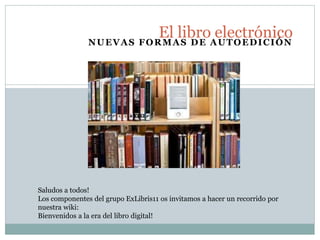 NUEVAS FORMAS DE AUTOEDICIÓN
El libro electrónico
Saludos a todos!
Los componentes del grupo ExLibris11 os invitamos a hacer un recorrido por
nuestra wiki:
Bienvenidos a la era del libro digital!
 