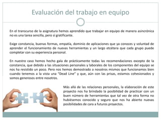 Evaluación del trabajo en equipo
En el transcurso de la asignatura hemos aprendido que trabajar en equipo de manera asincrónica
no es una tarea sencilla, pero sí gratificante.
Exige constancia, buenas formas, empatía, dominio de aplicaciones que ya conoces y voluntad de
aprender el funcionamiento de nuevas herramientas y un largo etcétera que cada grupo puede
completar con su experiencia personal.
En nuestro caso hemos hecho gala de prácticamente todas las recomendaciones excepto de la
constancia, que debido a las situaciones personales y laborales de los componentes del equipo se
nos ha resistido un poco. Pero nos hemos demostrado a nosotros mismos que funcionamos bien
cuando tenemos a la vista una “Dead Line” y que, aún con las prisas, estamos cohesionados y
somos generosos entre nosotros.
Más allá de las relaciones personales, la elaboración de este
proyecto nos ha brindado la posibilidad de practicar con un
buen número de herramientas que tal vez de otra forma no
hubiésemos conocido y seguro que nos ha abierto nuevas
posibilidades de cara a futuros proyectos.
 