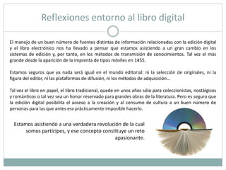 Reflexiones entorno al libro digital
El manejo de un buen número de fuentes distintas de información relacionadas con la edición digital
y el libro electrónico nos ha llevado a pensar que estamos asistiendo a un gran cambio en los
sistemas de edición y, por tanto, en los métodos de transmisión de conocimientos. Tal vez el más
grande desde la aparición de la imprenta de tipos móviles en 1455.
Estamos seguros que ya nada será igual en el mundo editorial: ni la selección de originales, ni la
figura del editor, ni las plataformas de difusión, ni los métodos de adquisición…
Tal vez el libro en papel, el libro tradicional, quede en unos años sólo para coleccionistas, nostálgicos
y románticos o tal vez sea un honor reservado para grandes obras de la literatura. Pero es seguro que
la edición digital posibilita el acceso a la creación y al consumo de cultura a un buen número de
personas para las que antes era prácticamente imposible hacerlo.
Estamos asistiendo a una verdadera revolución de la cual
somos partícipes, y ese concepto constituye un reto
apasionante.
 