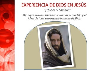 EXPERIENCIA DE DIOS EN JESÚS
“¿Qué es el hombre?”
Dios que vive en Jesús encontramos el modelo y el
ideal de toda experiencia humana de Dios.
 