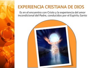 EXPERIENCIA CRISTIANA DE DIOS
Es en el encuentro con Cristo y la experiencia del amor
incondicional del Padre, conducidos por el Espíritu Santo
 