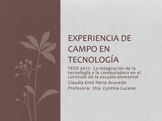 EXPERIENCIA DE
CAMPO EN
TECNOLOGÍA
TEED 3017: La integración de la
tecnología y la computadora en el
currículo de la escuela elemental
Claudia Enid Parra Acevedo
Profesora: Dra. Cynthia Lucena
 