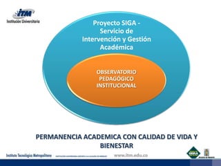 Proyecto SIGA -
                  Servicio de
            Intervención y Gestión
                  Académica


                OBSERVATORIO
                 PEDAGÓGICO
                INSTITUCIONAL




PERMANENCIA ACADEMICA CON CALIDAD DE VIDA Y
                BIENESTAR
 