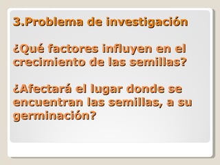 3.Problema de investigación ¿Qué factores influyen en el crecimiento de las semillas? ¿Afectará el lugar donde se encuentran las semillas, a su germinación? 