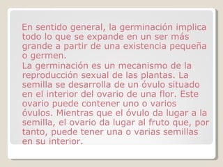 En sentido general, la germinación implica todo lo que se expande en un ser más grande a partir de una existencia pequeña o germen. La germinación es un mecanismo de la reproducción sexual de las plantas. La semilla se desarrolla de un óvulo situado en el interior del ovario de una flor. Este ovario puede contener uno o varios óvulos. Mientras que el óvulo da lugar a la semilla, el ovario da lugar al fruto que, por tanto, puede tener una o varias semillas en su interior. 