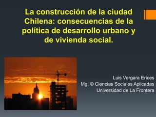 La construcción de la ciudad
Chilena: consecuencias de la
política de desarrollo urbano y
de vivienda social.
Luis Vergara Erices
Mg. © Ciencias Sociales Aplicadas
Universidad de La Frontera
 