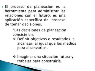 

El proceso de planeación es la
herramienta para administrar las
relaciones con el futuro; es una
aplicación específica del proceso
de tomar decisiones.
*Las decisiones de planeación
consiste en:
 Definir objetivos o resultados a
alcanzar, al igual que los medios
para alcanzarlos.

 Imaginar una situación futura y
trabajar para construirla.

 