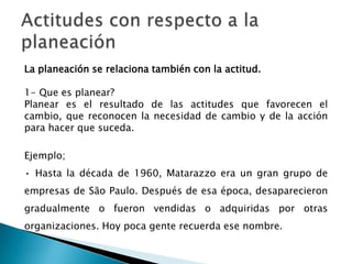 La planeación se relaciona también con la actitud.
1- Que es planear?
Planear es el resultado de las actitudes que favorecen el
cambio, que reconocen la necesidad de cambio y de la acción
para hacer que suceda.
Ejemplo;
• Hasta la década de 1960, Matarazzo era un gran grupo de
empresas de São Paulo. Después de esa época, desaparecieron
gradualmente o fueron vendidas o adquiridas por otras
organizaciones. Hoy poca gente recuerda ese nombre.

 