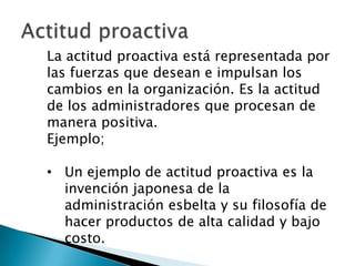 La actitud proactiva está representada por
las fuerzas que desean e impulsan los
cambios en la organización. Es la actitud
de los administradores que procesan de
manera positiva.
Ejemplo;

• Un ejemplo de actitud proactiva es la
invención japonesa de la
administración esbelta y su filosofía de
hacer productos de alta calidad y bajo
costo.

 