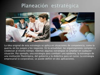 La idea original de esta estrategia se aplica en situaciones de competencia, como la
guerra, en los juegos y los negocios. En la actualidad, las organizaciones compiten y
colaboran al mismo tiempo. Además algunas estrategias se amplían en cualquier
situación. Por ejemplo, una estrategia para combatir una epidemia, la estrategia de
una institución filantrópica, del gobierno y la didáctica para un curso. La estrategia
empresarial (o corporativa), se puede definir en dos aplicaciones.

 