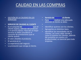 CALIDAD EN LAS COMPRAS
• GESTIÓN DE LA CALIDAD EN LOS
SERVICIOS
• SERVICIO DE CALIDAD AL CLIENTE
• Es el conjunto de prestaciones que el
cliente espera, además del producto
o el servicio básico. Para dar el mejor
servicio se debe considerar el
conjunto de prestaciones que el
cliente quiere:
• El valor añadido al producto.
• El servicio en si.
• La experiencia del negocio.
• La prestación que otorga al cliente.
• Servicio de atención al cliente
• Para poder realizar una adecuada
atención al cliente se debe:
•
• Identificar quienes son los clientes.
• Agruparlos en distintos tipos.
• Identificar las necesidades de los
clientes, así como saber donde y
como lo quieren los clientes, además
del aumento en cuanto a la
productividad, es esencial para toda
empresa.
 