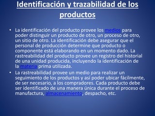 Identificación y trazabilidad de los
productos
• La identificación del producto provee los medios para
poder distinguir un producto de otro, un proceso de otro,
un sitio de otro. La identificación debe asegurar que el
personal de producción determine que producto o
componente está elaborando en un momento dado. La
rastreabilidad del producto provee un registro del historial
de una unidad producida, incluyendo la identificación de
la materia prima utilizada.
• La rastreabilidad provee un medio para realizar un
seguimiento de los productos y así poder ubicar fácilmente,
de ser necesario, a los compradores. Cada producto debe
ser identificado de una manera única durante el proceso de
manufactura, almacenamiento, despacho, etc.
 