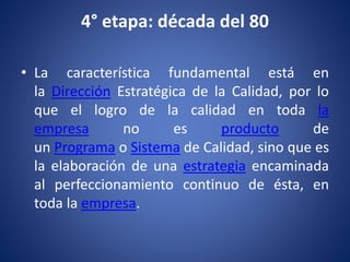 4° etapa: década del 80
• La característica fundamental está en
la Dirección Estratégica de la Calidad, por lo
que el logro de la calidad en toda la
empresa no es producto de
un Programa o Sistema de Calidad, sino que es
la elaboración de una estrategia encaminada
al perfeccionamiento continuo de ésta, en
toda la empresa.
 