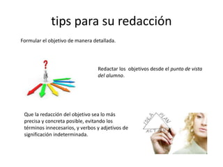 tips para su redacción
Formular el objetivo de manera detallada.
Redactar los objetivos desde el punto de vista
del alumno.
Que la redacción del objetivo sea lo más
precisa y concreta posible, evitando los
términos innecesarios, y verbos y adjetivos de
significación indeterminada.
 