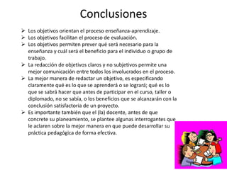 Conclusiones
 Los objetivos orientan el proceso enseñanza-aprendizaje.
 Los objetivos facilitan el proceso de evaluación.
 Los objetivos permiten prever qué será necesario para la
enseñanza y cuál será el beneficio para el individuo o grupo de
trabajo.
 La redacción de objetivos claros y no subjetivos permite una
mejor comunicación entre todos los involucrados en el proceso.
 La mejor manera de redactar un objetivo, es especificando
claramente qué es lo que se aprenderá o se logrará; qué es lo
que se sabrá hacer que antes de participar en el curso, taller o
diplomado, no se sabía, o los beneficios que se alcanzarán con la
conclusión satisfactoria de un proyecto.
 Es importante también que el (la) docente, antes de que
concrete su planeamiento, se plantee algunas interrogantes que
le aclaren sobre la mejor manera en que puede desarrollar su
práctica pedagógica de forma efectiva.
 