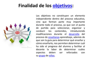 Finalidad de los objetivos:
Los objetivos no constituyen un elemento
independiente dentro del proceso educativo,
sino que forman parte muy importante
durante todo el proceso, ya que son el punto
de partida para seleccionar, organizar y
conducir los contenidos, introduciendo
modificaciones durante el desarrollo del
proceso de enseñanza-aprendizaje, además de
que son la guía para determinar qué enseñar y
cómo enseñarlo, nos permiten determinar cuál
ha sido el progreso del alumno y facilitar al
docente la labor de determinar cuáles
aspectos deben ser reforzados con
su grupo de niños.
 