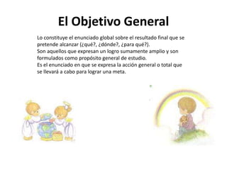 El Objetivo General
Lo constituye el enunciado global sobre el resultado final que se
pretende alcanzar (¿qué?, ¿dónde?, ¿para qué?).
Son aquellos que expresan un logro sumamente amplio y son
formulados como propósito general de estudio.
Es el enunciado en que se expresa la acción general o total que
se llevará a cabo para lograr una meta.
 