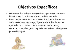 Objetivos Específicos
• Deben ser formulados en términos operativos, incluyen
las variables o indicadores que se desean medir.
• Éstos deben estar escritos con verbos que indiquen una
acción concreta y no vaga; algunos ejemplos de verbos
que indican acciones concretas son: medir, pesar,
redactar, cuantificar, etc, según la naturaleza del objetivo
general a lograr.
 
