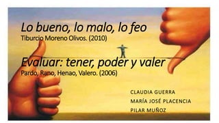 Lo bueno, lo malo, lo feo
Tiburcio Moreno Olivos. (2010)
Evaluar: tener, poder y valer
Pardo, Rano, Henao, Valero. (2006)
CLAUDIA GUERRA
MARÍA JOSÉ PLACENCIA
PILAR MUÑOZ
 