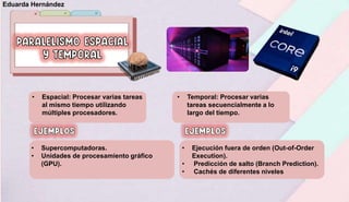 • Espacial: Procesar varias tareas
al mismo tiempo utilizando
múltiples procesadores.
• Temporal: Procesar varias
tareas secuencialmente a lo
largo del tiempo.
• Supercomputadoras.
• Unidades de procesamiento gráfico
(GPU).
• Ejecución fuera de orden (Out-of-Order
Execution).
• Predicción de salto (Branch Prediction).
• Cachés de diferentes niveles
Eduarda Hernández
 