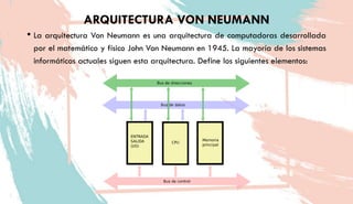 ARQUITECTURA VON NEUMANN
• La arquitectura Von Neumann es una arquitectura de computadoras desarrollada
por el matemático y físico John Von Neumann en 1945. La mayoría de los sistemas
informáticos actuales siguen esta arquitectura. Define los siguientes elementos:
 