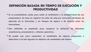 DEFINICIÓN BASADA EN TIEMPO DE EJECUCIÓN Y
PRODUCTIVIDAD
• Es un procedimiento usado para medir el rendimiento y la productividad de una
computadora. Se basa en registrar los ciclos de reloj por instrucción, el tiempo de
ejecución de la instrucción, y los tiempos de espera o de latencia entre las
instrucciones.
• Esta definición es empleada para comparar la eficiencia de diferentes
arquitecturas, procesadores y sistemas operativos.
• Se puede usar para comprobar el rendimiento de algunos programas y
determinar si se han logrado los objetivos de rendimiento del sistema.
 