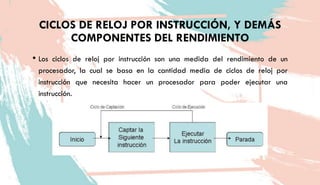 CICLOS DE RELOJ POR INSTRUCCIÓN, Y DEMÁS
COMPONENTES DEL RENDIMIENTO
• Los ciclos de reloj por instrucción son una medida del rendimiento de un
procesador, la cual se basa en la cantidad media de ciclos de reloj por
instrucción que necesita hacer un procesador para poder ejecutar una
instrucción.
 