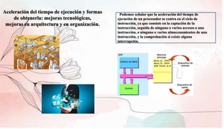 Aceleración del tiempo de ejecución y formas
de obtenerla: mejoras tecnológicas,
mejoras en arquitectura y en organización.
Podemos señalar que la aceleración del tiempo de
ejecución de un procesador se centra en el ciclo de
instrucción, ya que consiste en la captación de la
instrucción, seguida de ninguno o varios accesos a una
instrucción, o ninguno o varios almacenamientos de una
instrucción, y la comprobación si existe alguna
interrupción.
 
