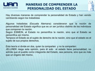 MANERAS DE COMPRENDER LA
                    PERSONALIDAD DEL ESTADO
Hay diversas maneras de comprender la personalidad de Estado y han venido
cambiando según los tratadistas

Algunos tratadistas (Escuela Alemana) consideraron que la noción de
personalidad del Estado significa que es un ser jurídico distinto de los individuos
que componen la nación.
Según ESMEIN, el Estado no personifica la nación, sino que el Estado se
personifica así mismo.
Tampoco el Estado es el sujeto de derecho de la nación, sino que el estado es el
sujeto de sus propios derechos.

Esta teoría si divide en dos, quien la comparten y no la comparten:
JELLINEK niega esta opinión, para él solo el estado tiene personalidad, no
admite que el pueblo como integrante del Estado, sea persona, sino que es más
que un órgano del mismo.
 