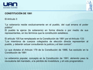 CONSTITUCIÓN DE 1991

El Artículo 3

“La soberanía reside exclusivamente en el pueblo, del cual emana el poder
público”
El pueblo la ejerce (la soberanía) en forma directa o por medio de sus
representantes, en los términos que la constitución establece.

El artículo 105 fue remplazado en la Constitución de 1991 por el Artículo 133:
“Los miembros de cuerpos colegiados de elección directa representan al
pueblo, y deberán actuar consultando la justicia y el bien común”.

Lo que dictaba el Artículo 179 de la Constitución de 1886, fue excluido en la
Constitución de 1991

La soberanía popular, concepto en la Constitución de 1991, abriendo paso la
revocatoria del mandado, a la pérdida de investidura, y el voto programático.
 