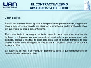 EL CONTRACTUALISMO
                        ABSOLUTISTA DE LOCKE


JOHN LOCKE:

Siendo los hombres libres, iguales e independientes por naturaleza, ninguno de
ellos puede ser arrancado de esa situación y sometido al poder político de otros
sin que medie su propio consentimiento.

Ese consentimiento se otorga mediante convenio hecho con otros hombres de
juntarse e integrarse en una comunidad destinada a permitirles una vida
cómoda, segura y pacífica de unos con otros, con el disfrute tranquilo de sus
bienes propios y una salvaguardia mayor contra cualquiera que no pertenezca a
esa comunidad.

La autoridad del rey, o de cualquier gobernante seria la que fundamentaría el
consentimiento de sus súbditos.
 