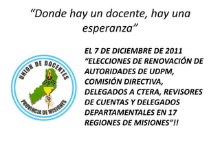 “Donde hay un docente, hay una esperanza” EL 7 DE DICIEMBRE DE 2011 “ELECCIONES DE RENOVACIÓN DE AUTORIDADES DE UDPM, COMISIÓN DIRECTIVA, DELEGADOS A CTERA, REVISORES DE CUENTAS Y DELEGADOS DEPARTAMENTALES EN 17 REGIONES DE MISIONES”!! 