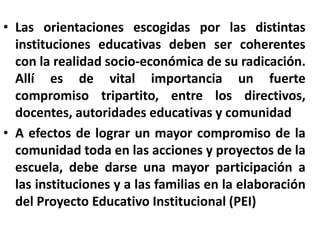 Las orientaciones escogidas por las distintas instituciones educativas deben ser coherentes con la realidad socio-económica de su radicación.  Allí es de vital importancia un fuerte compromiso tripartito, entre los directivos, docentes, autoridades educativas y comunidad A efectos de lograr un mayor compromiso de la comunidad toda en las acciones y proyectos de la escuela, debe darse una mayor participación a las instituciones y a las familias en la elaboración del Proyecto Educativo Institucional (PEI)