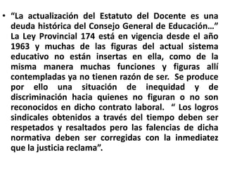 “La actualización del Estatuto del Docente es una deuda histórica del Consejo General de Educación…”  La Ley Provincial 174 está en vigencia desde el año 1963 y muchas de las figuras del actual sistema educativo no están insertas en ella, como de la misma manera muchas funciones y figuras allí contempladas ya no tienen razón de ser.  Se produce por ello una situación de inequidad y de discriminación hacia quienes no figuran o no son reconocidos en dicho contrato laboral.  “ Los logros sindicales obtenidos a través del tiempo deben ser respetados y resaltados pero las falencias de dicha normativa deben ser corregidas con la inmediatez que la justicia reclama”. 