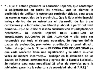 “... Que el Estado garantice la Educación Especial, que contemple la obligatoriedad en todos los niveles... Que se plantee la posibilidad de unificar la estructura curricular ciclada, para todas las escuelas especiales de la provincia... Que la Educación Especial incluya dentro de su estructura el desarrollo de las áreas curriculares y la formación pre laboral y laboral, a partir del nivel primario... Que se utilice el diseño curricular con las adaptaciones necesarias... La Escuela Especial DEBE CERTIFICAR LA TRAYECTORIA EDUCATIVA DE SUS ALUMNOS y ella debe ser reconocida por todo el sistema educativo. Se requiere definir pautas de evaluación, promoción, acreditación y terminalidad... Definir al sujeto de la EE como PERSONA CON DISCAPACIDAD ya que cada concepto tiene una significación y se utiliza muchas veces de manera incorrecta...  Trabajar en la definición de las pautas de ingreso, permanencia y egreso de la Escuela Especial... Se reclama para esta modalidad 25 años de servicios para la jubilación, garantice la cobertura de seguridad laboral (A.R.T.) ”