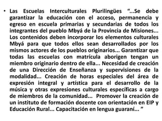 Las Escuelas Interculturales Plurilingües “...Se debe garantizar la educación con el acceso, permanencia y egreso en escuela primarias y secundarias de todos los integrantes del pueblo Mbyá de la Provincia de Misiones... Los contenidos deben incorporar los elementos culturales Mbyá para que todos ellos sean desarrollados por los mismos actores de los pueblos originarios... Garantizar que todas las escuelas con matrícula aborigen tengan un miembro originario dentro de ella... Necesidad de creación de una Dirección de Enseñanza y supervisiones de la modalidad... Creación de horas especiales del área de expresión integral y artística para el desarrollo de la música y otras expresiones culturales específicas a cargo de miembros de la comunidad...  Promover la creación de un instituto de formación docente con orientación en EIP y Educación Rural... Capacitación en lengua guaraní... ”