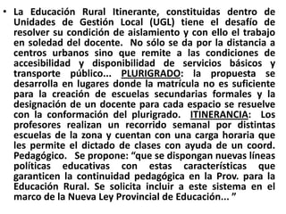 La Educación Rural Itinerante, constituidas dentro de Unidades de Gestión Local (UGL) tiene el desafío de resolver su condición de aislamiento y con ello el trabajo en soledad del docente.  No sólo se da por la distancia a centros urbanos sino que remite a las condiciones de accesibilidad y disponibilidad de servicios básicos y transporte público... PLURIGRADO: la propuesta se desarrolla en lugares donde la matrícula no es suficiente para la creación de escuelas secundarias formales y la designación de un docente para cada espacio se resuelve con la conformación del plurigrado.  ITINERANCIA:  Los profesores realizan un recorrido semanal por distintas escuelas de la zona y cuentan con una carga horaria que les permite el dictado de clases con ayuda de un coord. Pedagógico.   Se propone: “que se dispongan nuevas líneas políticas educativas con estas características que garanticen la continuidad pedagógica en la Prov. para la Educación Rural. Se solicita incluir a este sistema en el marco de la Nueva Ley Provincial de Educación... ”