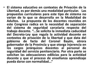 El sistema educativo en contextos de Privación de la Libertad, es por demás una modalidad particular.   Las propuestas curriculares para este tipo de sistema no varían de lo que se desarrolla en la Modalidad de Adultos.  La propuesta de los docentes reunidos en este Congreso radica en la necesidad de separación del sistema de seguridad carcelaria respecto del trabajo docente. “...Se solicita la inmediata caducidad del Decreto-Ley que regula la actividad docente en contextos de privación de la libertad y que data del gobierno de facto del Coronel Bayón, otrora gobernador de la Provincia y que otorga injerencia en los cargos jerárquicos docentes al personal de seguridad del servicio penitenciario. Por otra parte se solicitan las adecuaciones edilicias para la actividad docente y que el proceso de enseñanza aprendizaje pueda darse con normalidad...”