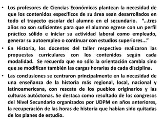 Los profesores de Ciencias Económicas plantean la necesidad de que los contenidos específicos de su área sean desarrollados en todo el trayecto escolar del alumno en el secundario.  “...tres años no son suficientes para que el alumno egrese con un perfil práctico sólido e iniciar su actividad laboral como empleado, generar su autoempleo o continuar con estudios superiores...”En Historia, los docentes del taller respectivo realizaron las propuestas curriculares con los contenidos según cada modalidad.  Se recuerda que no sólo la orientación cambia sino que se modifican también las cargas horarias de cada disciplina.Las conclusiones se centraron principalmente en la necesidad de una enseñanza de la historia más regional, local, nacional y latinoamericana, con rescate de los pueblos originarios y las culturas autóctonas. Se destaca como resultado de los congresos del Nivel Secundario organizados por UDPM en años anteriores, la recuperación de las horas de historia que habían sido quitadas de los planes de estudio.