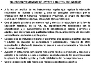 EDUCACION PERMANENTE DE JOVENES Y ADULTOS, SECUNDARIOSA la luz del análisis de los instrumentos legales que regulan la educación secundaria de jóvenes y adultos y, ante las consignas planteadas por la organización del II Congreso Pedagógico Provincial, el grupo de docentes reunidos en el taller respectivo, señalamos como pretensión:  Que el Estado garantice de manera real y efectiva lo estipulado en la ley de Educación Nacional, en su Art. 48, específicamente relacionado con la alfabetización y el cumplimiento de la obligatoriedad escolar a jóvenes y adultos, que conforman una población heterogénea, proveniente de contextos socioculturales excluidos o postergadosLa necesidad de inclusión en planes y programas que pongan a nuestros jóvenes y adultos en igualdad de condiciones y posibilidades, respecto de otras modalidades a efectos de garantizar el acceso a los conocimientos y manejo de las nuevas tecnologíasAvanzar en estructuras curriculares modulares flexibles en tiempos y espacios, y abiertos a la realidad de cada estudiante, contextualizando los contenidos para los planes de estudio vigentes y con la totalidad de las horas presencialesQue los docentes de esta modalidad reciban capacitación específica