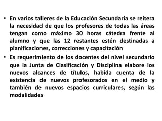 En varios talleres de la Educación Secundaria se reitera la necesidad de que los profesores de todas las áreas tengan como máximo 30 horas cátedra frente al alumno y que las 12 restantes estén destinadas a  planificaciones, correcciones y capacitaciónEs requerimiento de los docentes del nivel secundario que la Junta de Clasificación y Disciplina elabore los nuevos alcances de títulos, habida cuenta de la existencia de nuevos profesorados en el medio y también de nuevos espacios curriculares, según las modalidades 