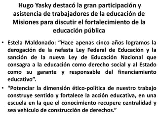 Hugo Yasky destacó la gran participación y asistencia de trabajadores de la educación de Misiones para discutir el fortalecimiento de la educación pública Estela Maldonado: ”Hace apenas cinco años logramos la derogación de la nefasta Ley Federal de Educación y la sanción de la nueva Ley de Educación Nacional que consagra a la educación como derecho social y al Estado como su garante y responsable del financiamiento educativo”.“Potenciar la dimensión ético-política de nuestro trabajo construye sentido y fortalece la acción educativa, en una escuela en la que el conocimiento recupere centralidad y sea vehículo de construcción de derechos.”