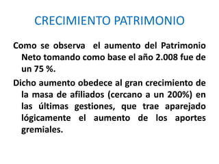 CRECIMIENTO PATRIMONIOComo se observa  el aumento del Patrimonio Neto tomando como base el año 2.008 fue de un 75 %.Dicho aumento obedece al gran crecimiento de la masa de afiliados (cercano a un 200%) en las últimas gestiones, que trae aparejado lógicamente el aumento de los aportes gremiales.