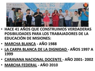 HACE 41 AÑOS QUE CONSTRUIMOS VERDADERAS POSIBILIDADES PARA LOS TRABAJADORES DE LA EDUCACIÓN DE MISIONES:MARCHA BLANCA- AÑO 1988LA CARPA BLANCA DE LA DIGNIDAD - AÑOS 1997 A 1999CARAVANA NACIONAL DOCENTE - AÑO 2001- 2002MARCHA FEDERAL- AÑO 2010