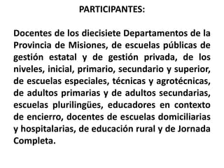 PARTICIPANTES:        Docentes de los diecisiete Departamentos de la Provincia de Misiones, de escuelas públicas de gestión estatal y de gestión privada, de los niveles, inicial, primario, secundario y superior, de escuelas especiales, técnicas y agrotécnicas,  de adultos primarias y de adultos secundarias, escuelas plurilingües, educadores en contexto de encierro, docentes de escuelas domiciliarias y hospitalarias, de educación rural y de Jornada Completa.