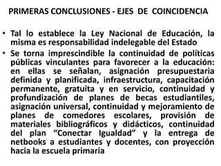 PRIMERAS CONCLUSIONES - EJES  DE  COINCIDENCIA Tal lo establece la Ley Nacional de Educación, la misma es responsabilidad indelegable del Estado Se torna imprescindible la continuidad de políticas públicas vinculantes para favorecer a la educación:  en ellas se señalan, asignación presupuestaria definida y planificada, infraestructura, capacitación permanente, gratuita y en servicio, continuidad y profundización de planes de becas estudiantiles, asignación universal, continuidad y mejoramiento de planes de comedores escolares, provisión de materiales bibliográficos y didácticos, continuidad del plan “Conectar Igualdad” y la entrega de netbooks a estudiantes y docentes, con proyección hacia la escuela primaria